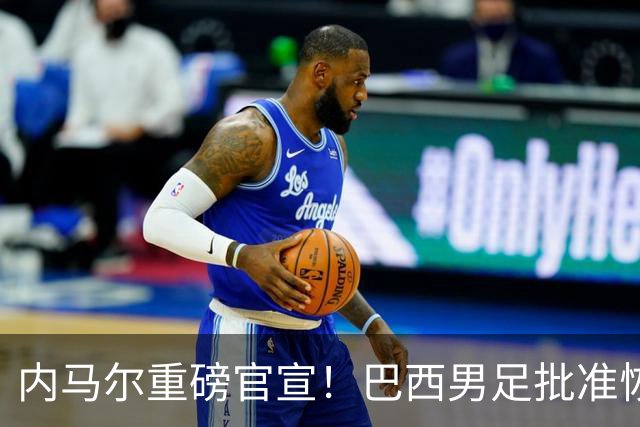 内马尔重磅官宣！巴西男足批准恢复训练，首秀日期确定